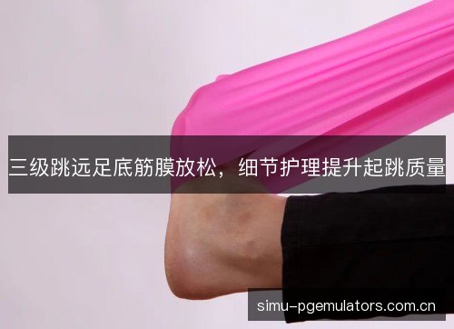 三级跳远足底筋膜放松，细节护理提升起跳质量