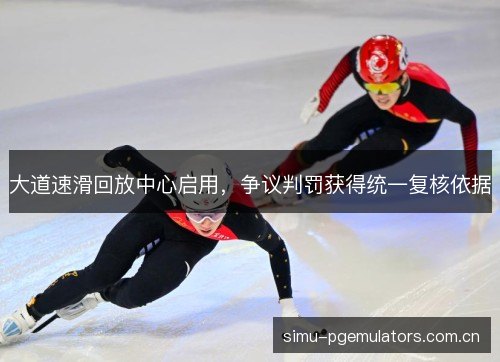 大道速滑回放中心启用，争议判罚获得统一复核依据